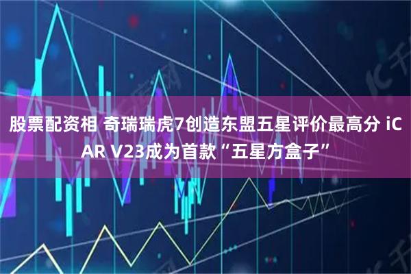 股票配资相 奇瑞瑞虎7创造东盟五星评价最高分 iCAR V23成为首款“五星方盒子”