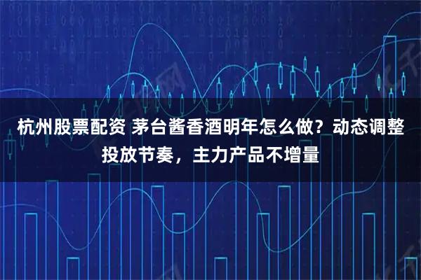 杭州股票配资 茅台酱香酒明年怎么做？动态调整投放节奏，主力产品不增量