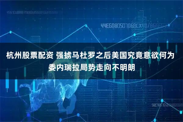 杭州股票配资 强掳马杜罗之后美国究竟意欲何为 委内瑞拉局势走向不明朗