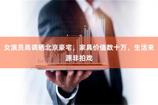 女演员高调晒北京豪宅，家具价值数十万，生活来源非拍戏