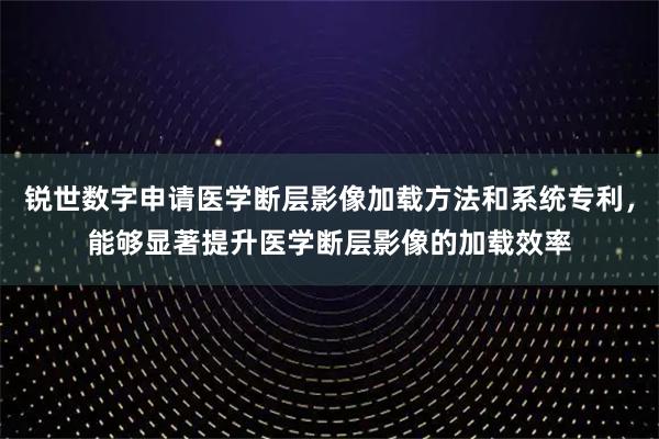 锐世数字申请医学断层影像加载方法和系统专利，能够显著提升医学断层影像的加载效率