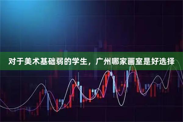 对于美术基础弱的学生，广州哪家画室是好选择