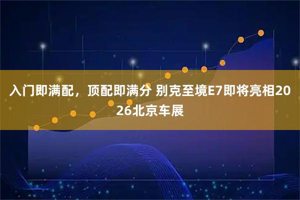 入门即满配，顶配即满分 别克至境E7即将亮相2026北京车展