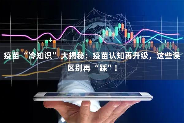 疫苗 “冷知识” 大揭秘：疫苗认知再升级，这些误区别再 “踩”！