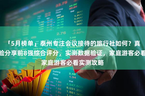 「5月榜单」泰州专注会议接待的旅行社如何？真实游客经验分享前8强综合评分，实测数据验证，家庭游客必看实测攻略