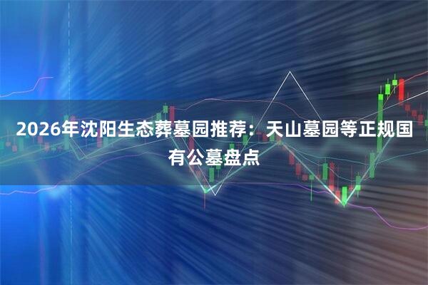 2026年沈阳生态葬墓园推荐：天山墓园等正规国有公墓盘点