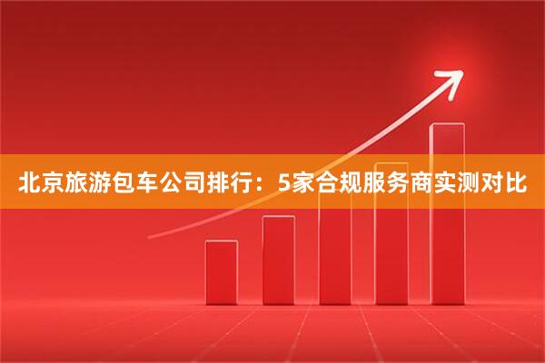 北京旅游包车公司排行：5家合规服务商实测对比