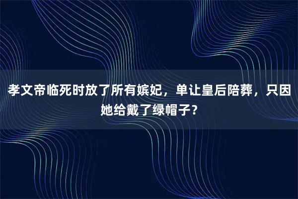 孝文帝临死时放了所有嫔妃，单让皇后陪葬，只因她给戴了绿帽子？