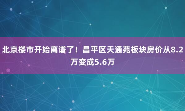 北京楼市开始离谱了！昌平区天通苑板块房价从8.2万变成5.6万