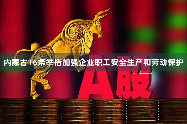 内蒙古16条举措加强企业职工安全生产和劳动保护