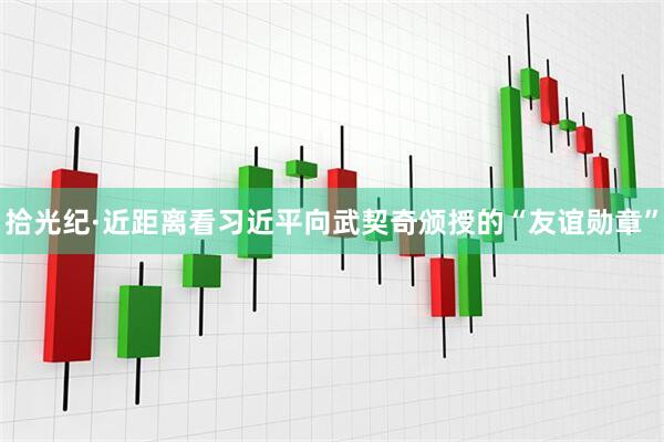 拾光纪·近距离看习近平向武契奇颁授的“友谊勋章”