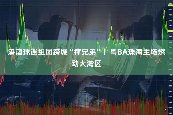 港澳球迷组团跨城“撑兄弟”！粤BA珠海主场燃动大湾区