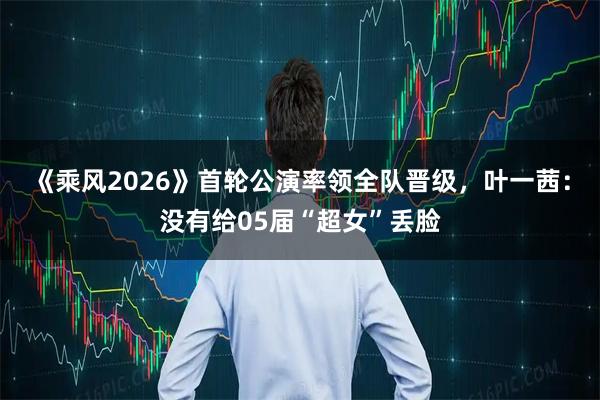 《乘风2026》首轮公演率领全队晋级，叶一茜：没有给05届“超女”丢脸