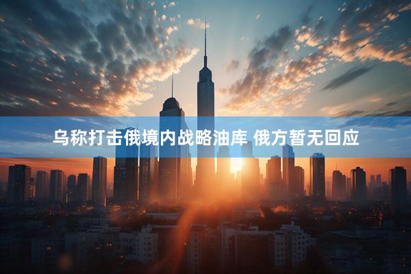 乌称打击俄境内战略油库 俄方暂无回应