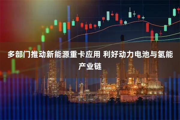 多部门推动新能源重卡应用 利好动力电池与氢能产业链