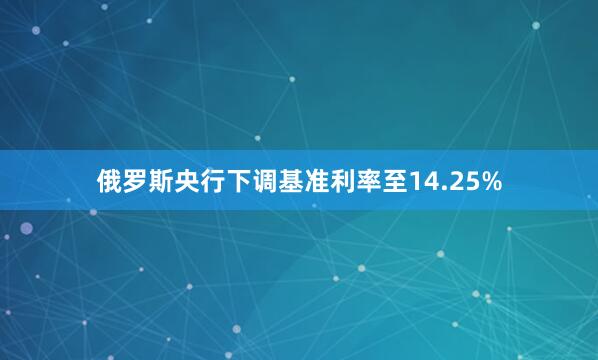 俄罗斯央行下调基准利率至14.25%