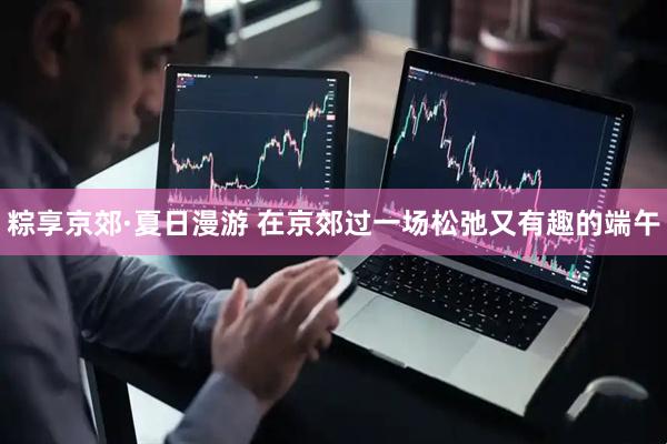 粽享京郊·夏日漫游 在京郊过一场松弛又有趣的端午