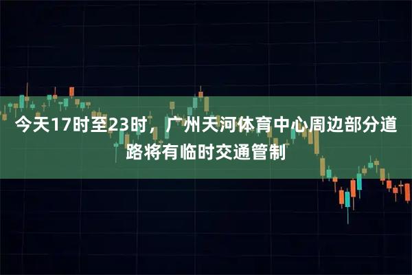 今天17时至23时，广州天河体育中心周边部分道路将有临时交通管制