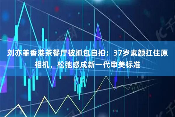 刘亦菲香港茶餐厅被抓包自拍：37岁素颜扛住原相机，松弛感成新一代审美标准