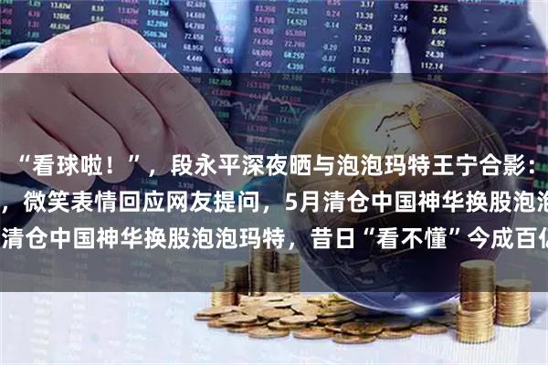 “看球啦！”，段永平深夜晒与泡泡玛特王宁合影：西班牙球衣配Labubu，微笑表情回应网友提问，5月清仓中国神华换股泡泡玛特，昔日“看不懂”今成百亿重仓